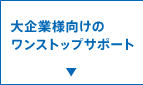 大企業様向けのワンストップ・サポート
